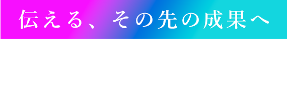 伝える、その先の成果へ 戦略的なコミュニケーションで、企業の可能性を最大限に引き出す。私たちは、アイデアを行動に、そして成果に変える。